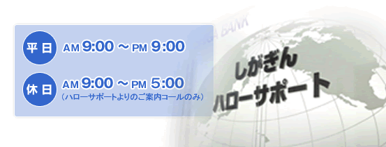 『しがぎん』ハローサポートの営業時間は、平日は午前9時から午後9時まで。休日はハローサポートよりのご案内コールのみ、午前9時から午後9時までとなります。