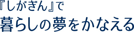 『しがぎん』で暮らしの夢をかなえる
